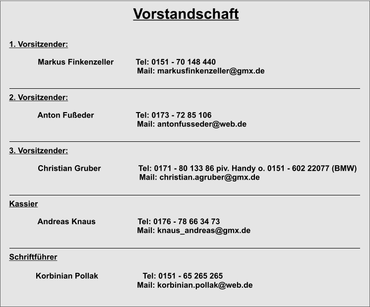 Vorstandschaft 1. Vorsitzender:               Markus Finkenzeller          Tel: 0151 - 70 148 440                                                           Mail: markusfinkenzeller@gmx.de             2. Vorsitzender:                             Anton Fußeder                   Tel: 0173 - 72 85 106                                                           Mail: antonfusseder@web.de                3. Vorsitzender:               Christian Gruber                 Tel: 0171 - 80 133 86 piv. Handy o. 0151 - 602 22077 (BMW)                                                            Mail: christian.agruber@gmx.de                Kassier                Andreas Knaus                   Tel: 0176 - 78 66 34 73                                                           Mail: knaus_andreas@gmx.de              	          Schriftführer              Korbinian Pollak                    Tel: 0151 - 65 265 265                                                           Mail: korbinian.pollak@web.de